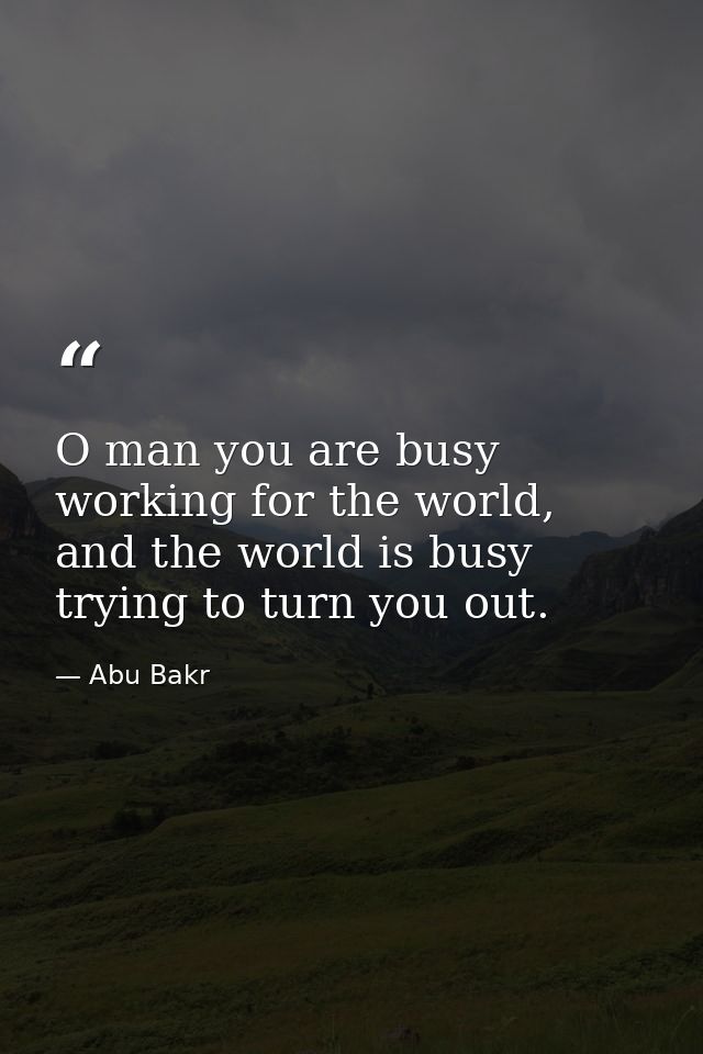 O man you are busy working for the world, and the world is busy trying to turn you out. — Abu Bakr