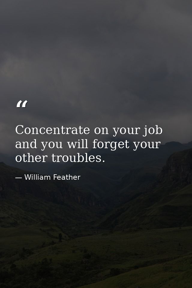 Concentrate on your job and you will forget your other troubles. — William Feather