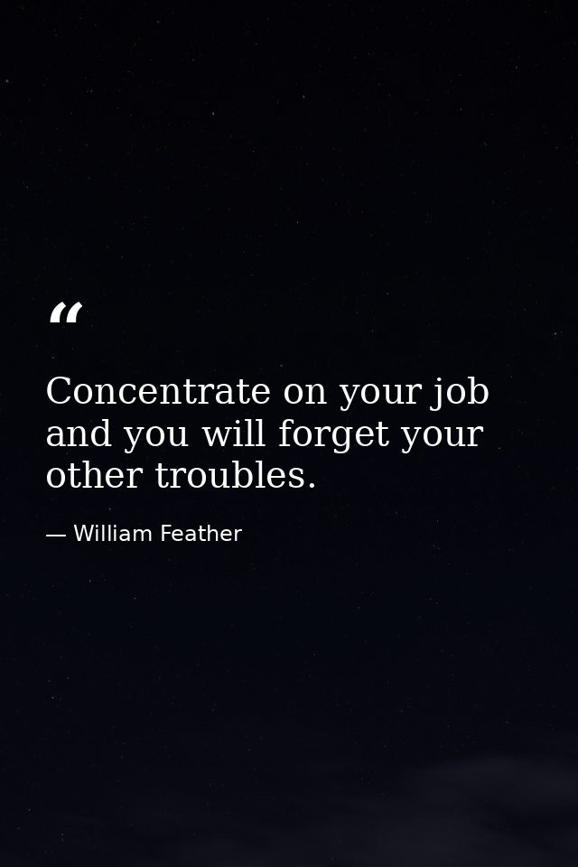 Concentrate on your job and you will forget your other troubles. — William Feather