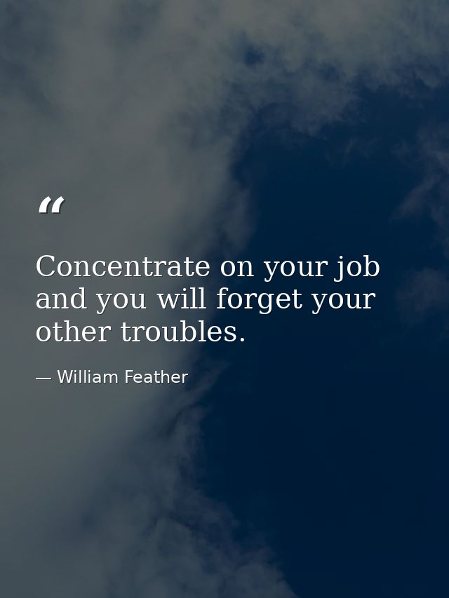 Concentrate on your job and you will forget your other troubles. — William Feather