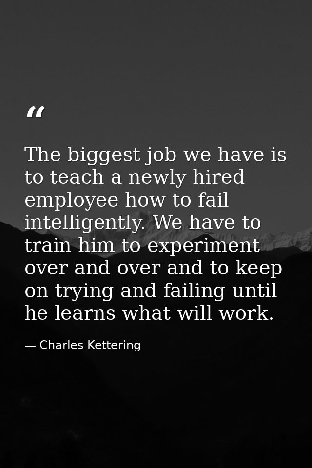 The biggest job we have is to teach a newly hired employee how to fail intelligently. We have to train him to experiment — Charles Kettering
