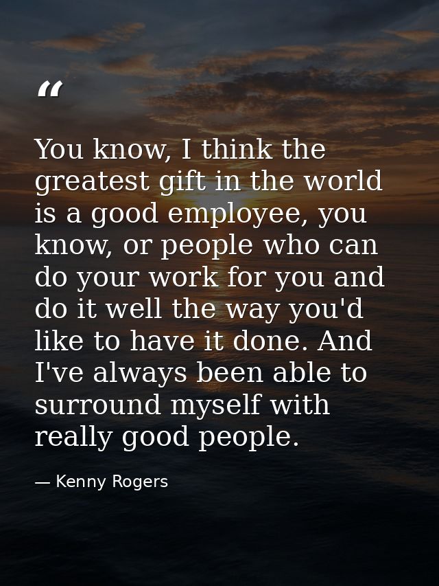 You know, I think the greatest gift in the world is a good employee, you know, or people who can do your work for you an — Kenny Rogers