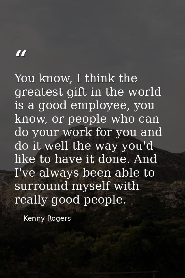 You know, I think the greatest gift in the world is a good employee, you know, or people who can do your work for you an — Kenny Rogers