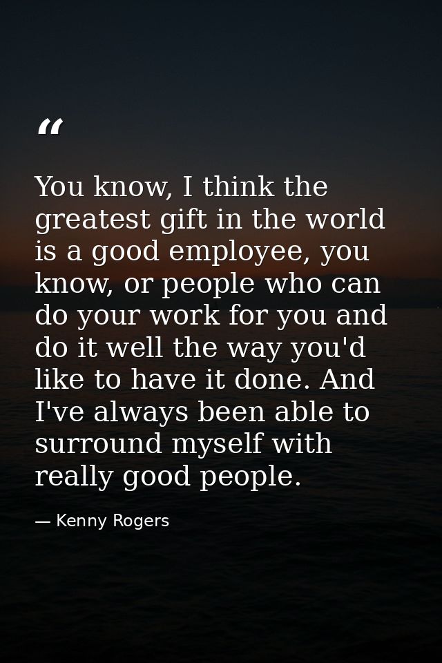 You know, I think the greatest gift in the world is a good employee, you know, or people who can do your work for you an — Kenny Rogers