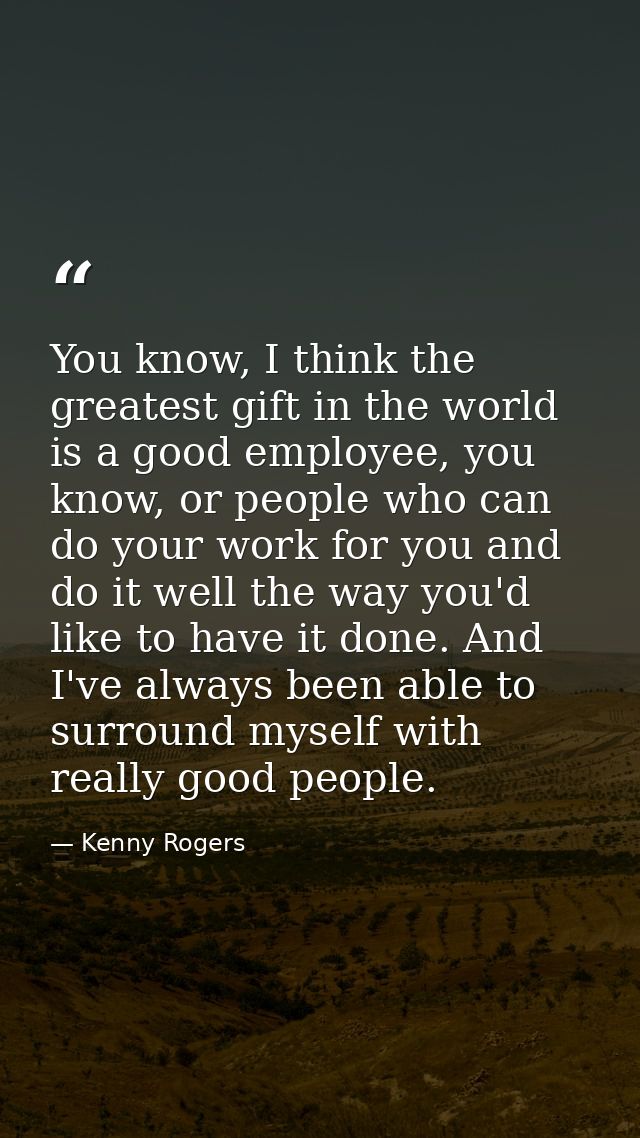 You know, I think the greatest gift in the world is a good employee, you know, or people who can do your work for you an — Kenny Rogers