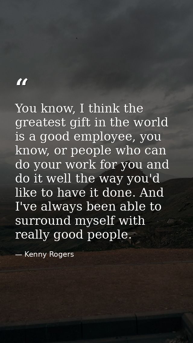 You know, I think the greatest gift in the world is a good employee, you know, or people who can do your work for you an — Kenny Rogers