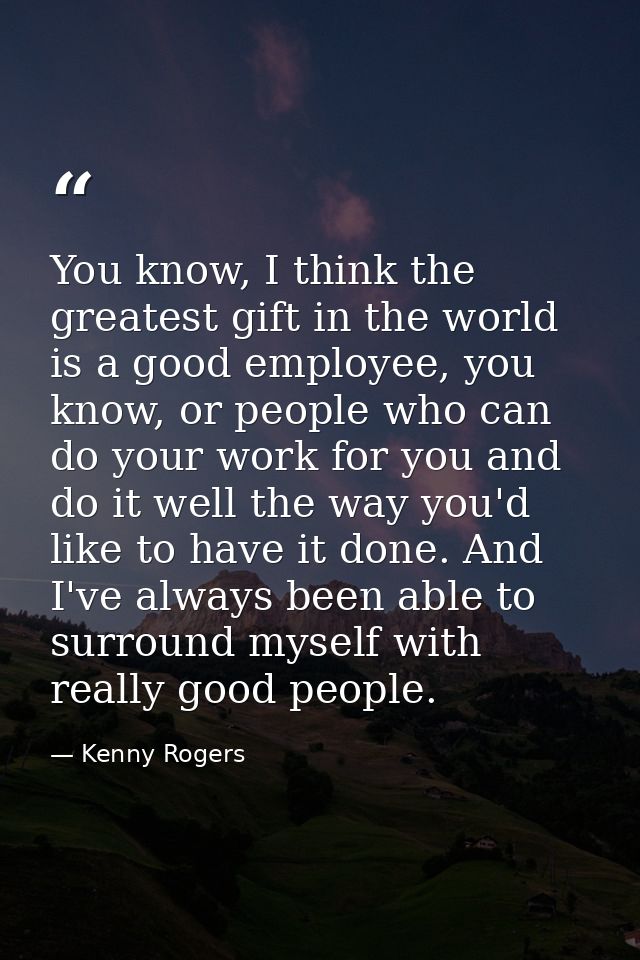 You know, I think the greatest gift in the world is a good employee, you know, or people who can do your work for you an — Kenny Rogers