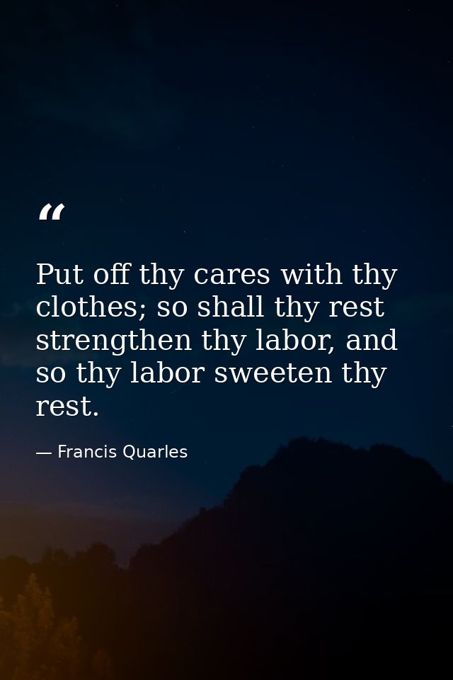 Put off thy cares with thy clothes; so shall thy rest strengthen thy labor, and so thy labor sweeten thy rest. — Francis Quarles