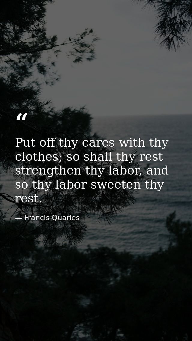 Put off thy cares with thy clothes; so shall thy rest strengthen thy labor, and so thy labor sweeten thy rest. — Francis Quarles