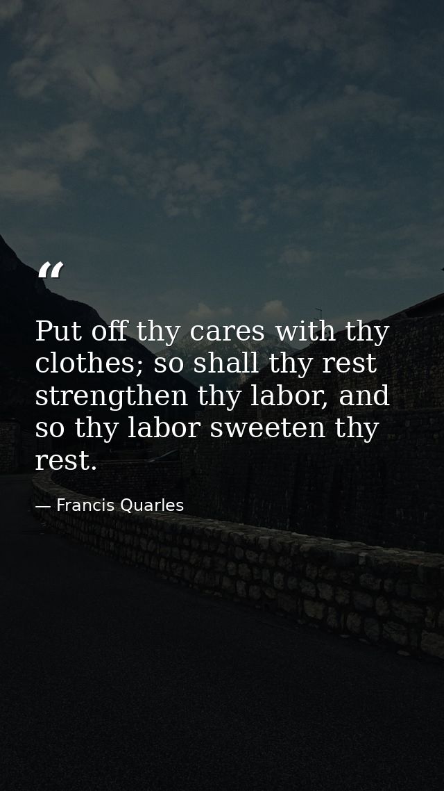 Put off thy cares with thy clothes; so shall thy rest strengthen thy labor, and so thy labor sweeten thy rest. — Francis Quarles