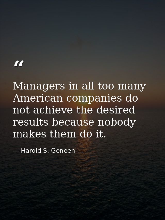 Managers in all too many American companies do not achieve the desired results because nobody makes them do it. — Harold S. Geneen