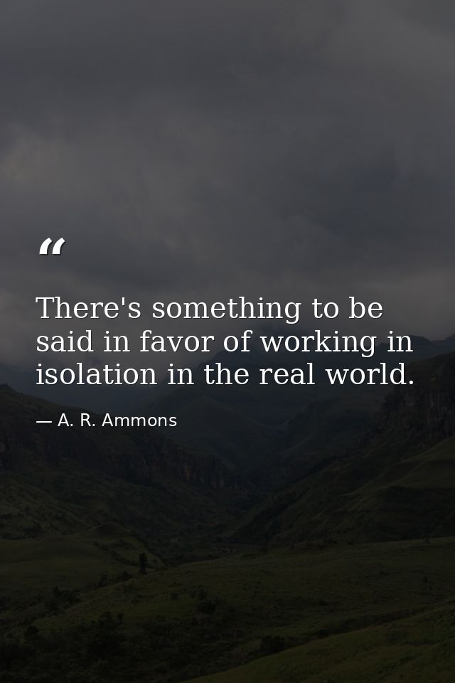 There's something to be said in favor of working in isolation in the real world. — A. R. Ammons