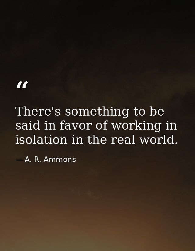 There's something to be said in favor of working in isolation in the real world. — A. R. Ammons