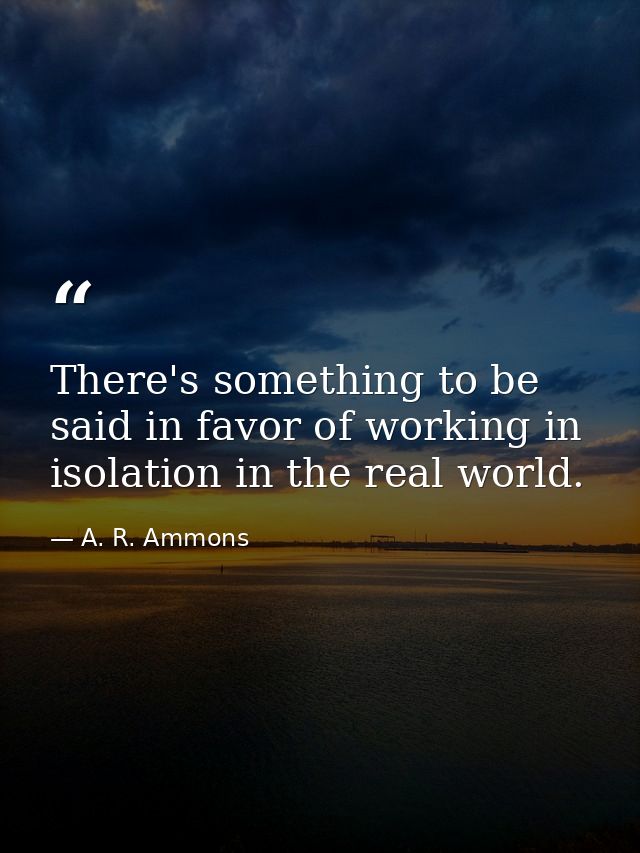 There's something to be said in favor of working in isolation in the real world. — A. R. Ammons