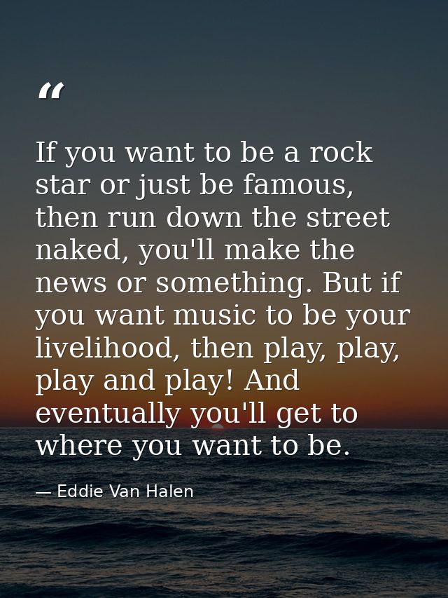 If you want to be a rock star or just be famous, then run down the street naked, you'll make the news or something. But  — Eddie Van Halen