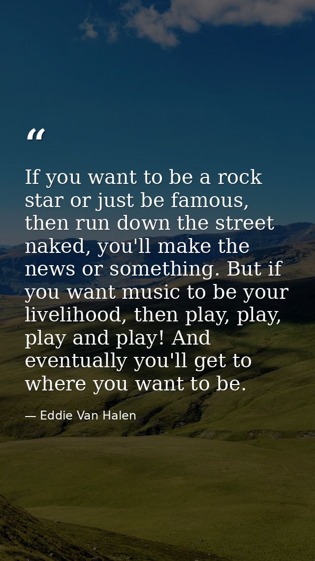 If you want to be a rock star or just be famous, then run down the street naked, you'll make the news or something. But  — Eddie Van Halen