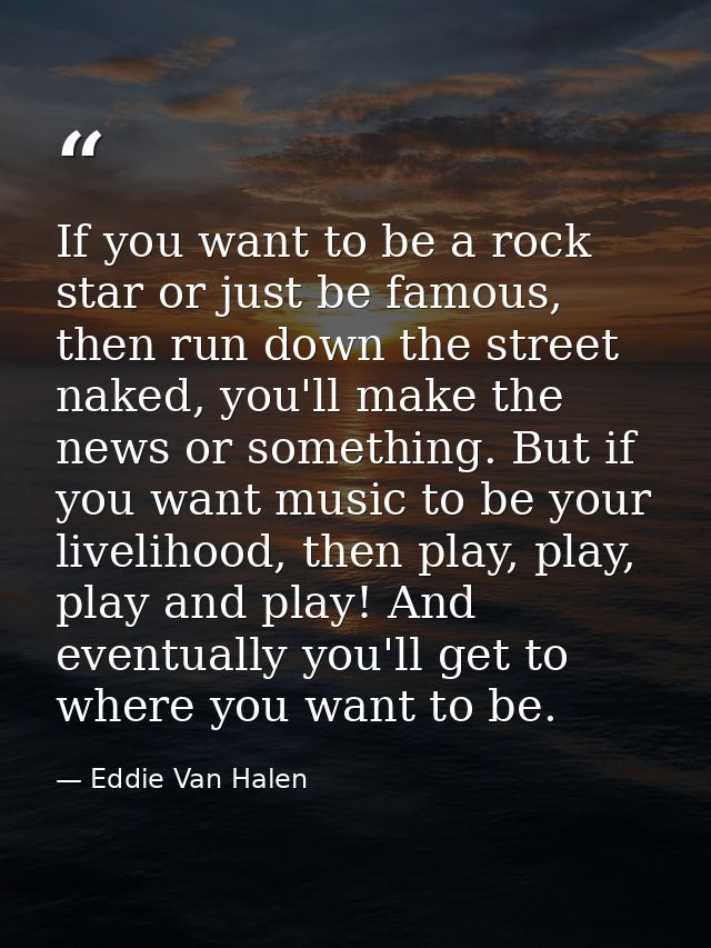 If you want to be a rock star or just be famous, then run down the street naked, you'll make the news or something. But  — Eddie Van Halen