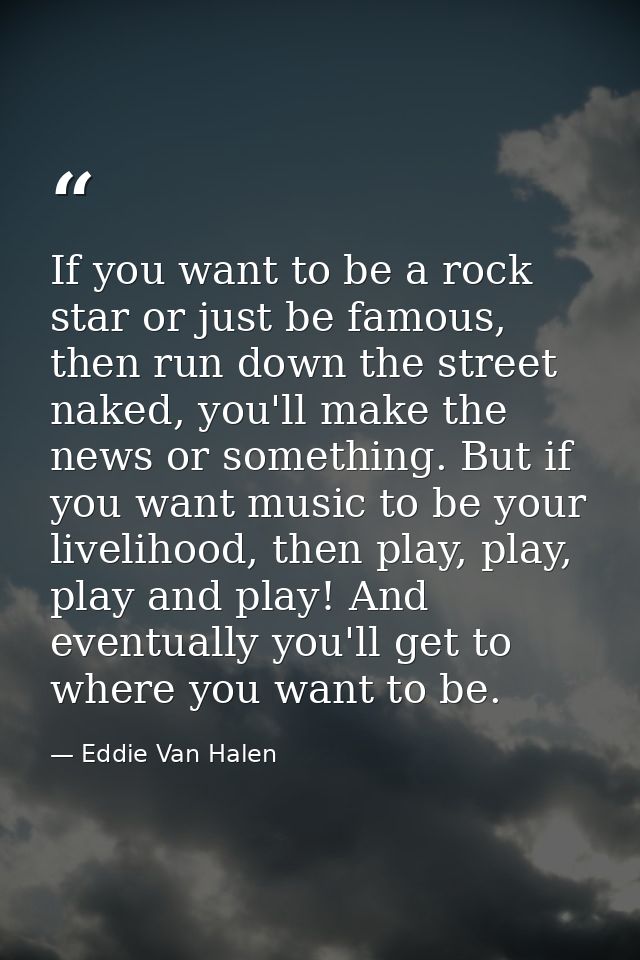 If you want to be a rock star or just be famous, then run down the street naked, you'll make the news or something. But  — Eddie Van Halen