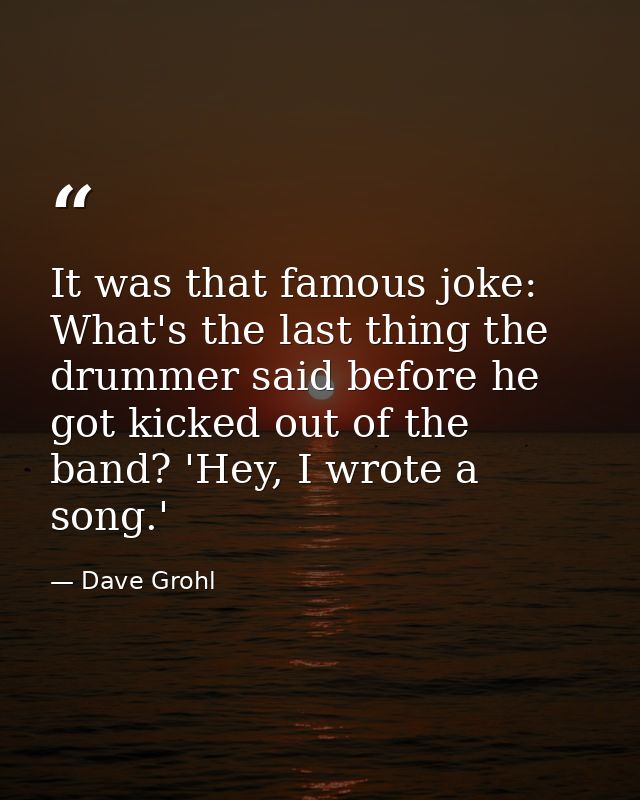It was that famous joke: What's the last thing the drummer said before he got kicked out of the band? 'Hey, I wrote a so — Dave Grohl