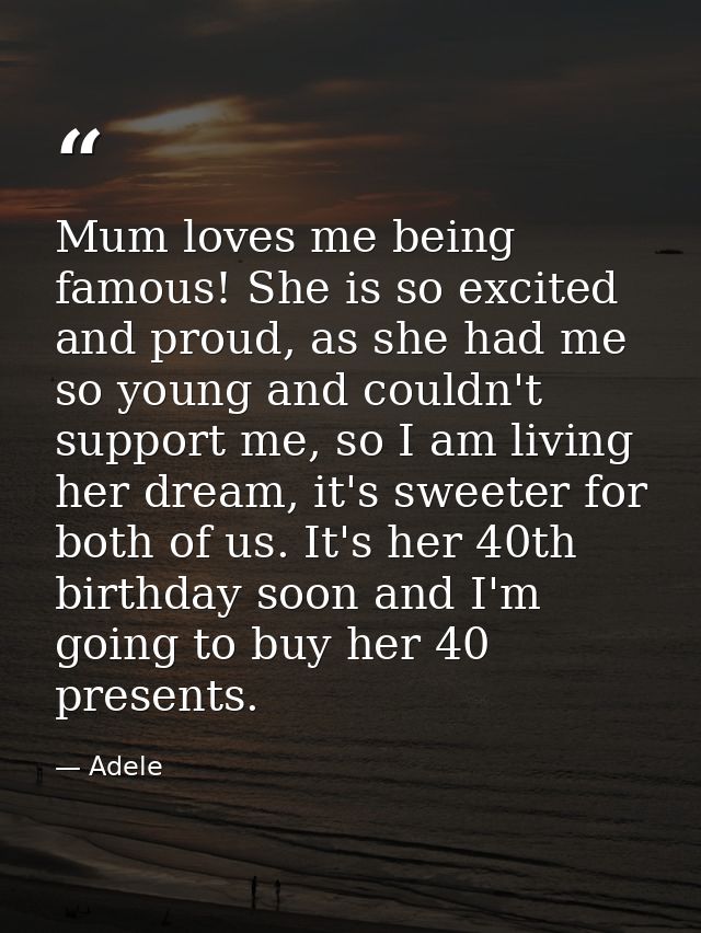 Mum loves me being famous! She is so excited and proud, as she had me so young and couldn't support me, so I am living h — Adele