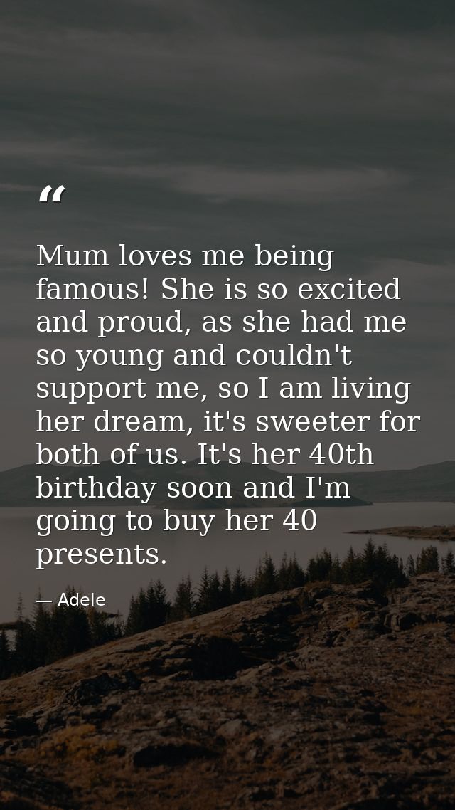 Mum loves me being famous! She is so excited and proud, as she had me so young and couldn't support me, so I am living h — Adele