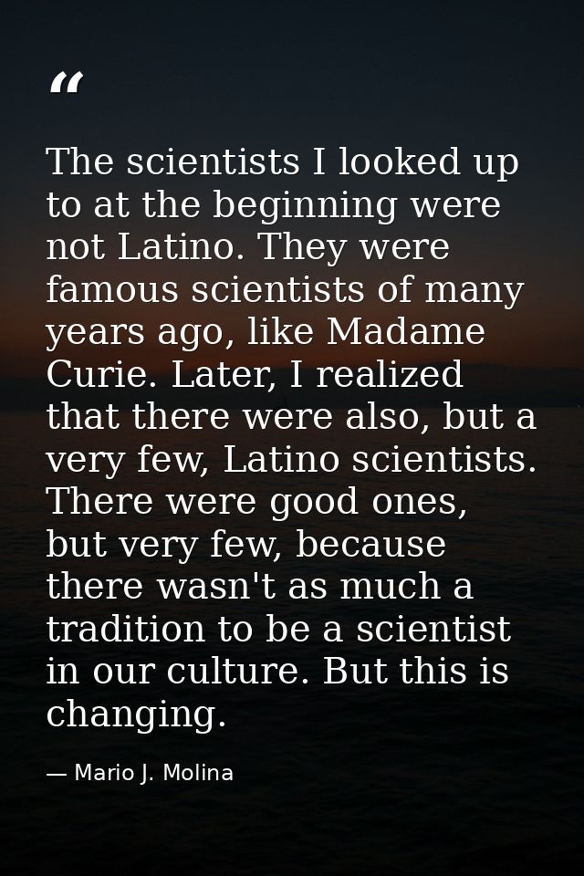 The scientists I looked up to at the beginning were not Latino. They were famous scientists of many years ago, like Mada — Mario J. Molina