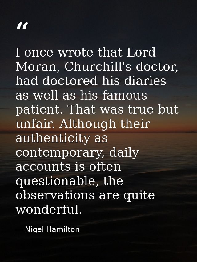 I once wrote that Lord Moran, Churchill's doctor, had doctored his diaries as well as his famous patient. That was true  — Nigel Hamilton