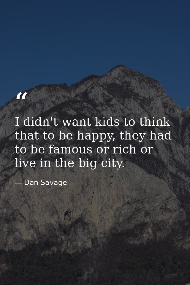 I didn't want kids to think that to be happy, they had to be famous or rich or live in the big city. — Dan Savage