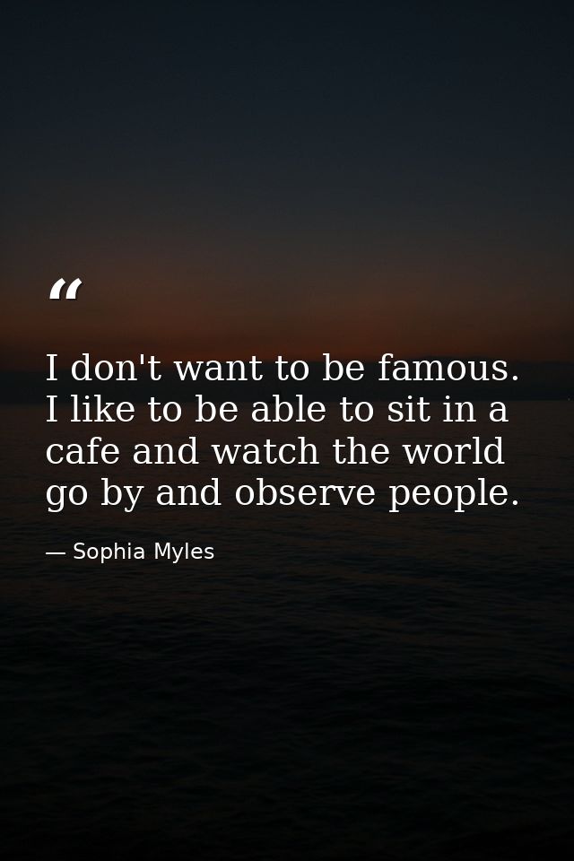 I don't want to be famous. I like to be able to sit in a cafe and watch the world go by and observe people. — Sophia Myles