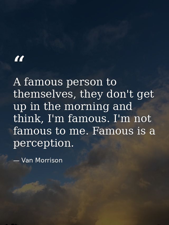 A famous person to themselves, they don't get up in the morning and think, I'm famous. I'm not famous to me. Famous is a — Van Morrison