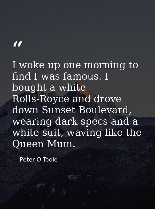 I woke up one morning to find I was famous. I bought a white Rolls-Royce and drove down Sunset Boulevard, wearing dark s — Peter O'Toole