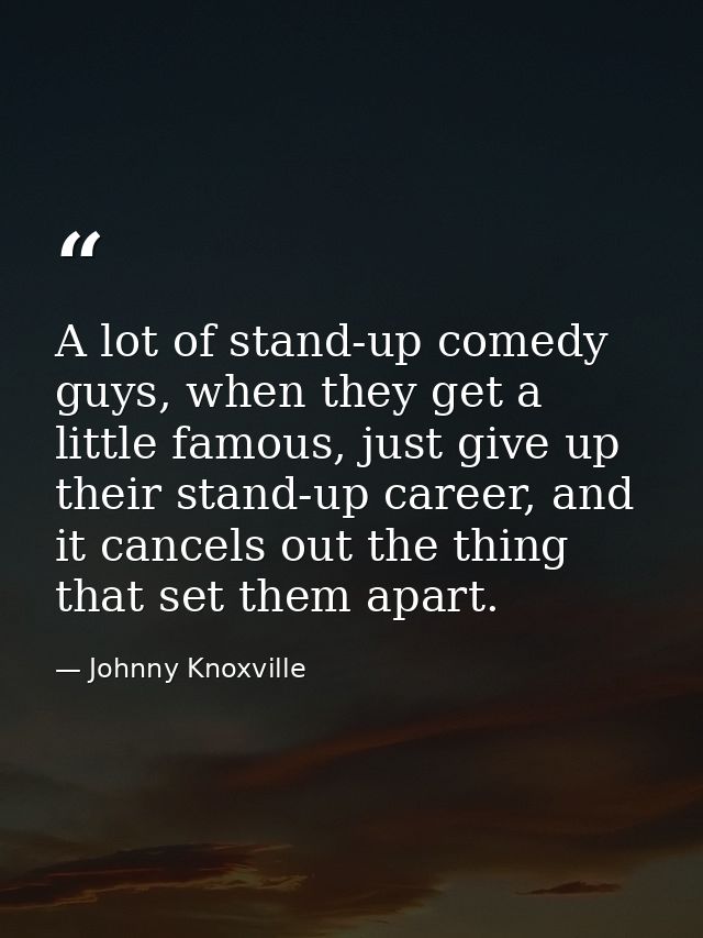 A lot of stand-up comedy guys, when they get a little famous, just give up their stand-up career, and it cancels out the — Johnny Knoxville
