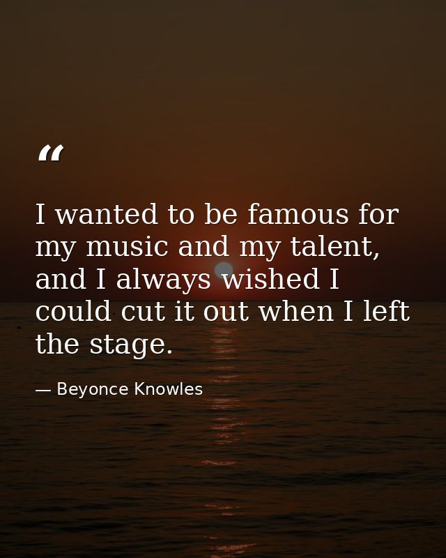 I wanted to be famous for my music and my talent, and I always wished I could cut it out when I left the stage. — Beyonce Knowles