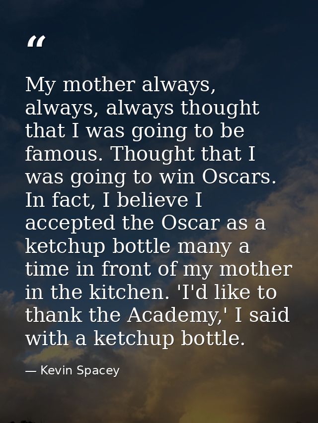 My mother always, always, always thought that I was going to be famous. Thought that I was going to win Oscars. In fact, — Kevin Spacey