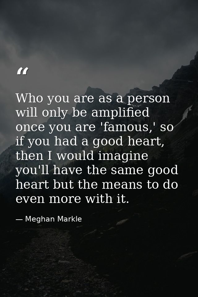 Who you are as a person will only be amplified once you are 'famous,' so if you had a good heart, then I would imagine y — Meghan Markle
