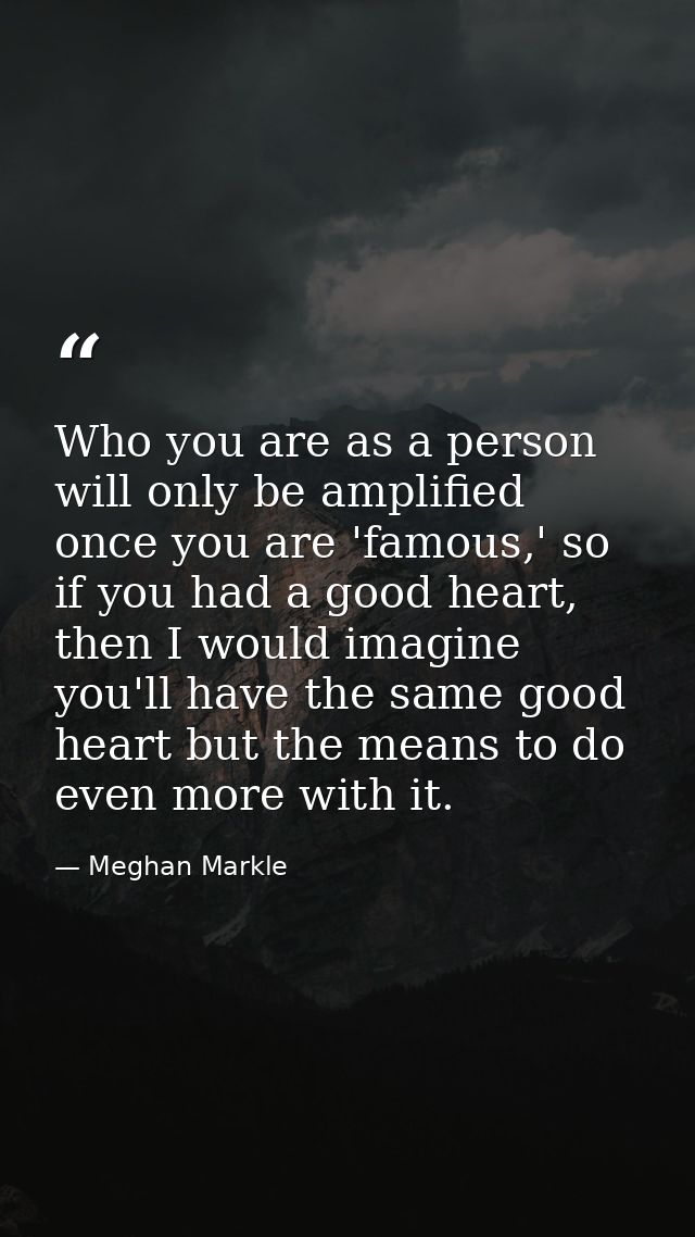 Who you are as a person will only be amplified once you are 'famous,' so if you had a good heart, then I would imagine y — Meghan Markle