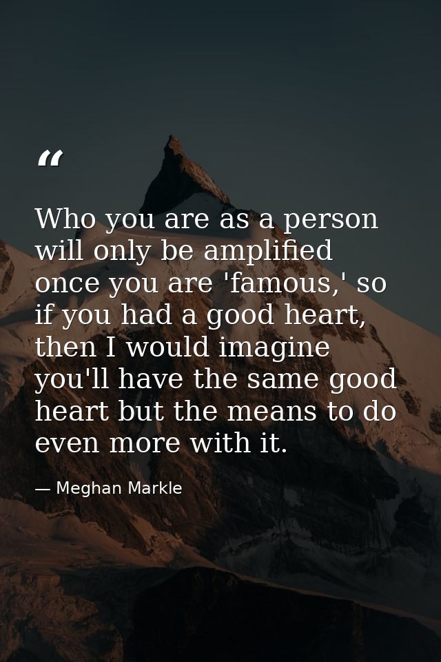 Who you are as a person will only be amplified once you are 'famous,' so if you had a good heart, then I would imagine y — Meghan Markle