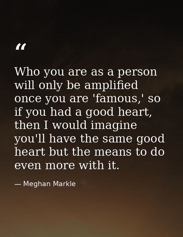 Who you are as a person will only be amplified once you are 'famous,' so if you had a good heart, then I would imagine y — Meghan Markle