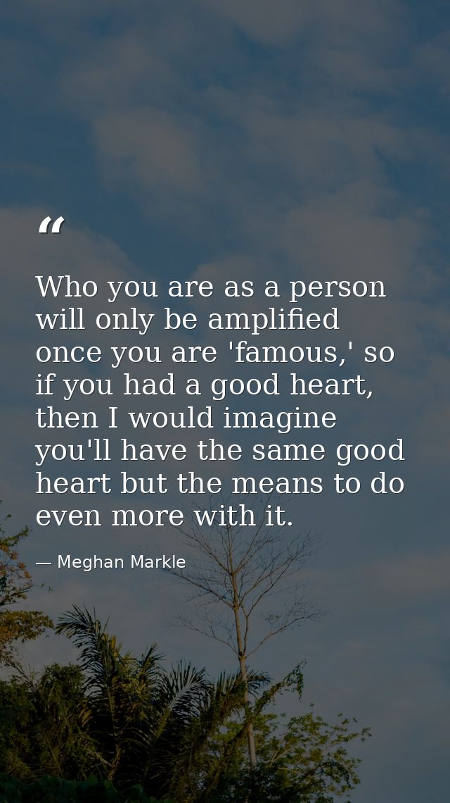 Who you are as a person will only be amplified once you are 'famous,' so if you had a good heart, then I would imagine y — Meghan Markle