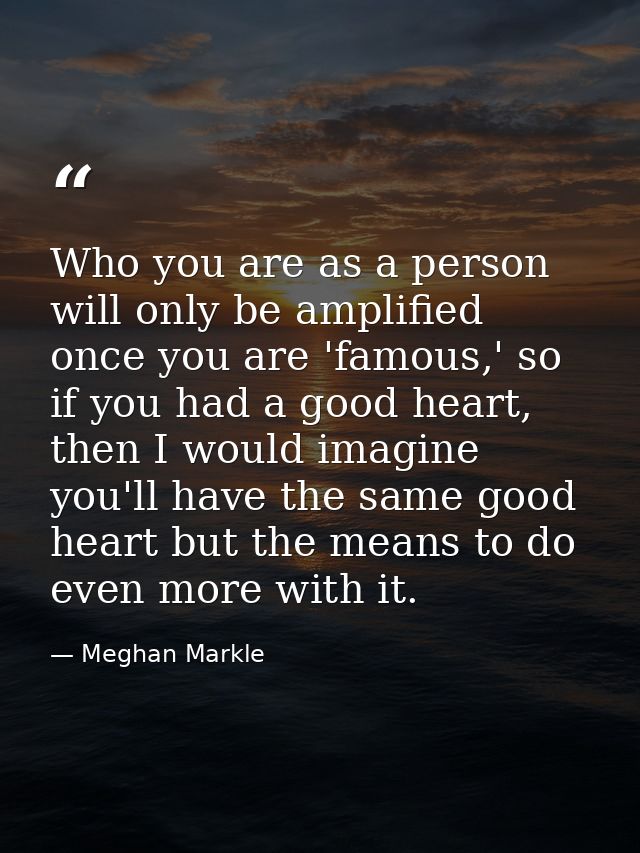 Who you are as a person will only be amplified once you are 'famous,' so if you had a good heart, then I would imagine y — Meghan Markle