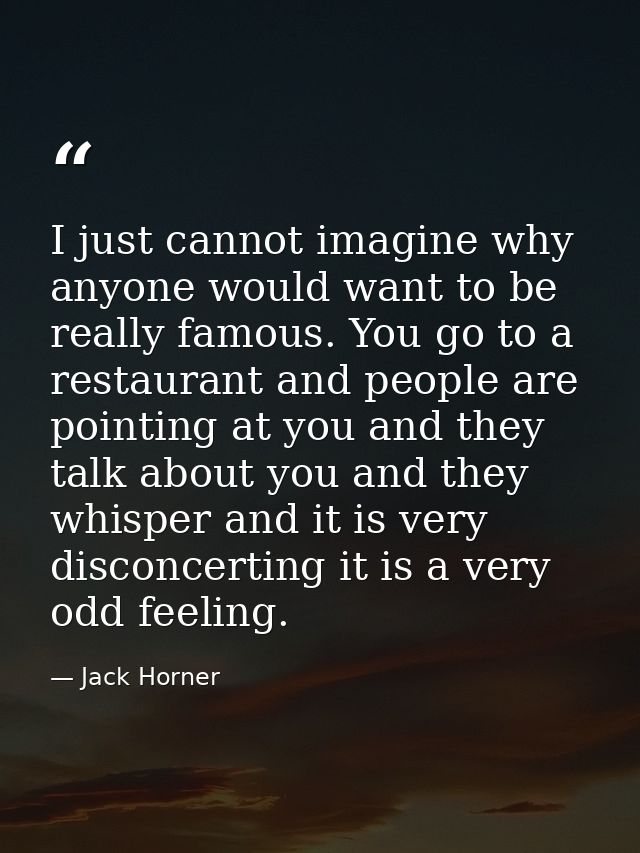 I just cannot imagine why anyone would want to be really famous. You go to a restaurant and people are pointing at you a — Jack Horner