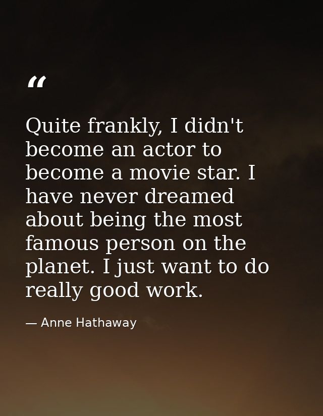 Quite frankly, I didn't become an actor to become a movie star. I have never dreamed about being the most famous person  — Anne Hathaway