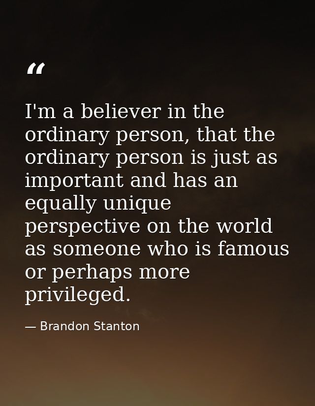 I'm a believer in the ordinary person, that the ordinary person is just as important and has an equally unique perspecti — Brandon Stanton