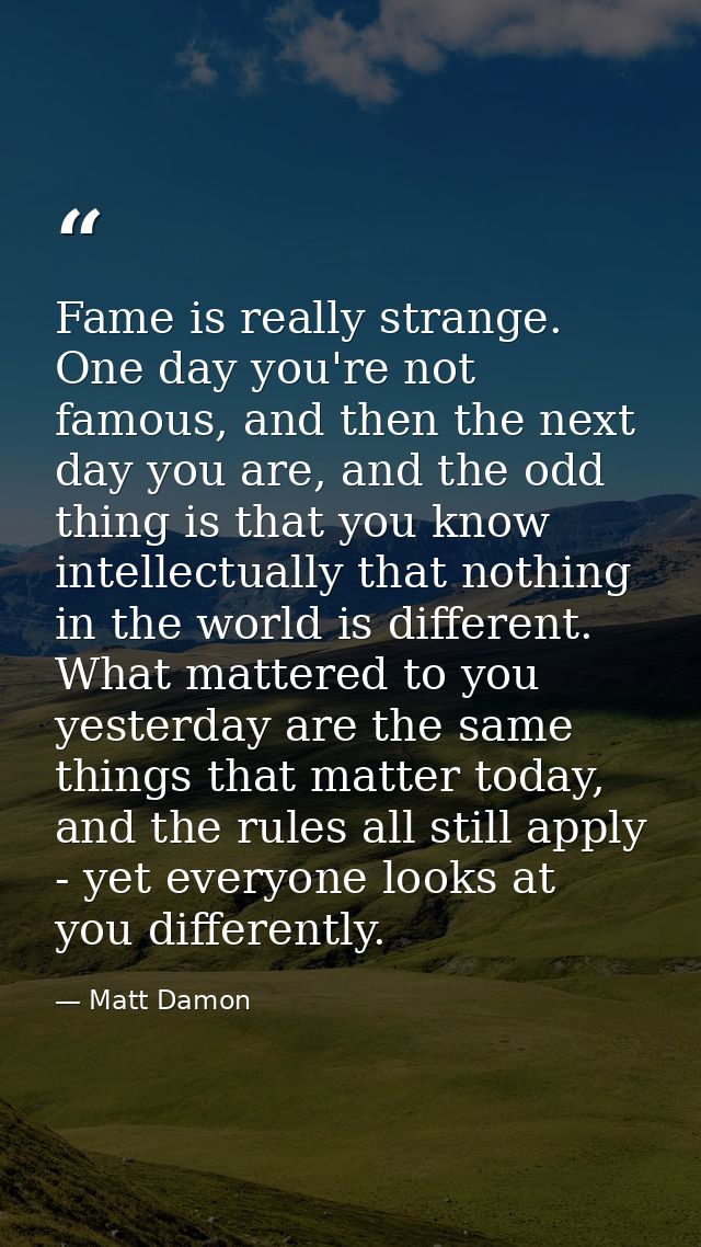 Fame is really strange. One day you're not famous, and then the next day you are, and the odd thing is that you know int — Matt Damon