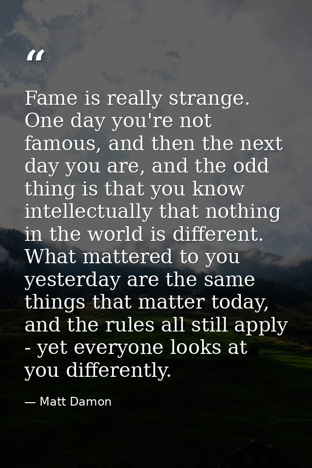 Fame is really strange. One day you're not famous, and then the next day you are, and the odd thing is that you know int — Matt Damon