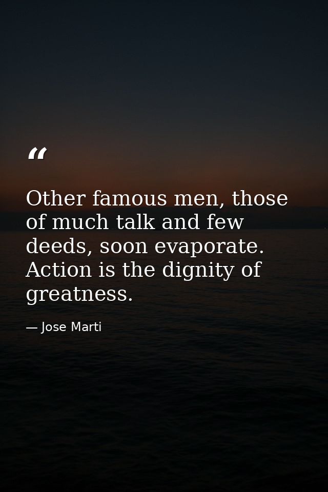 Other famous men, those of much talk and few deeds, soon evaporate. Action is the dignity of greatness. — Jose Marti