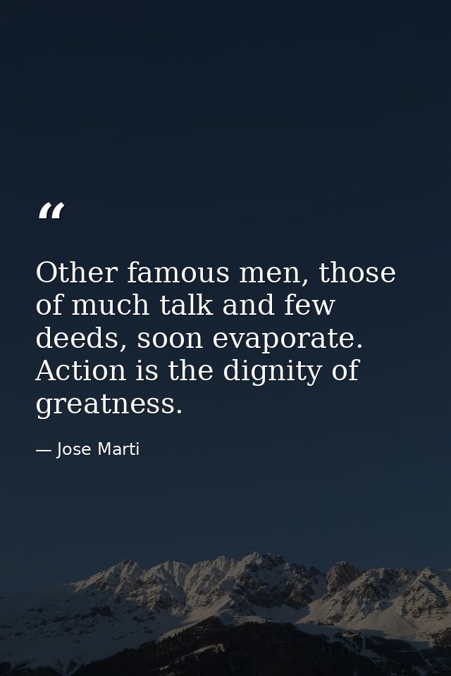 Other famous men, those of much talk and few deeds, soon evaporate. Action is the dignity of greatness. — Jose Marti