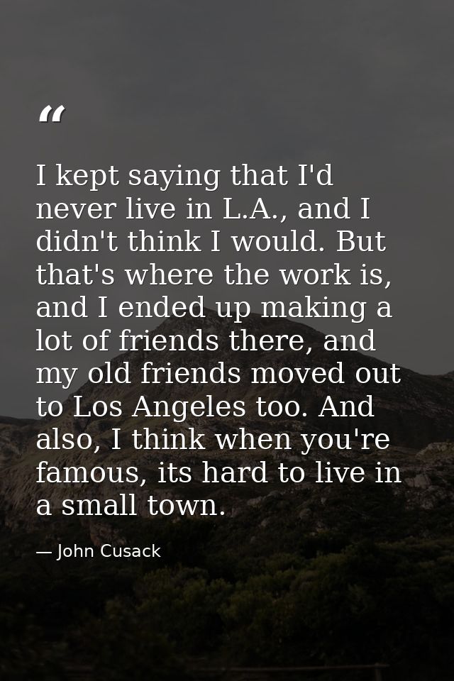 I kept saying that I'd never live in L.A., and I didn't think I would. But that's where the work is, and I ended up maki — John Cusack