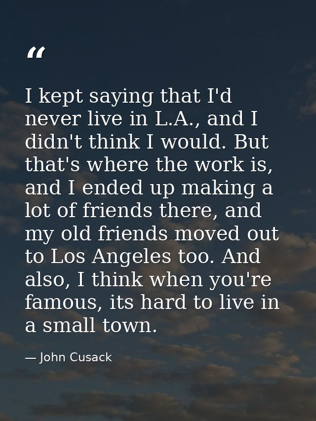 I kept saying that I'd never live in L.A., and I didn't think I would. But that's where the work is, and I ended up maki — John Cusack