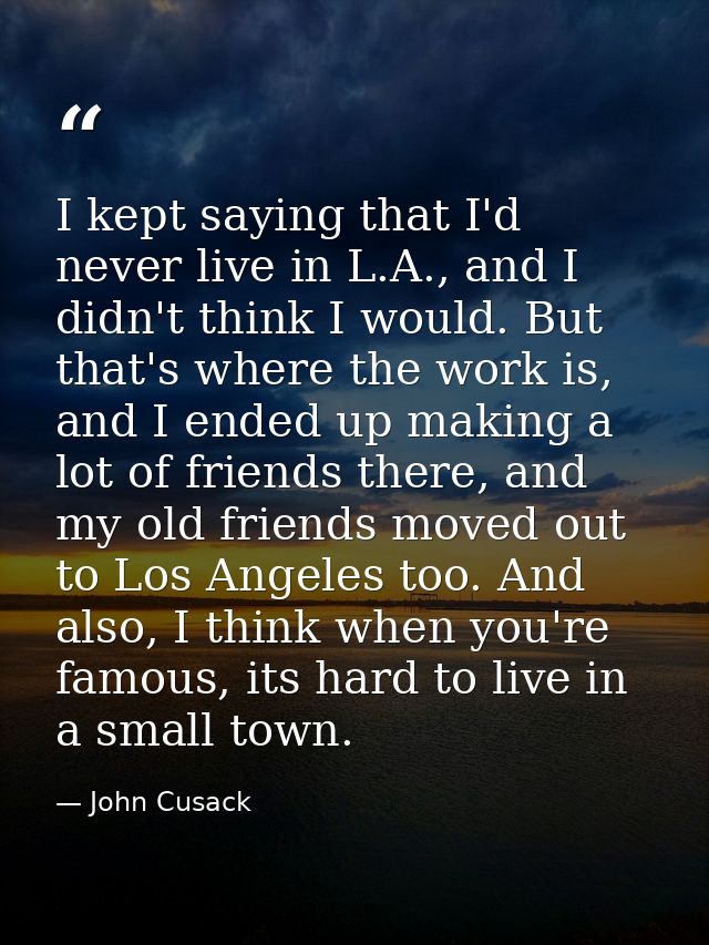 I kept saying that I'd never live in L.A., and I didn't think I would. But that's where the work is, and I ended up maki — John Cusack